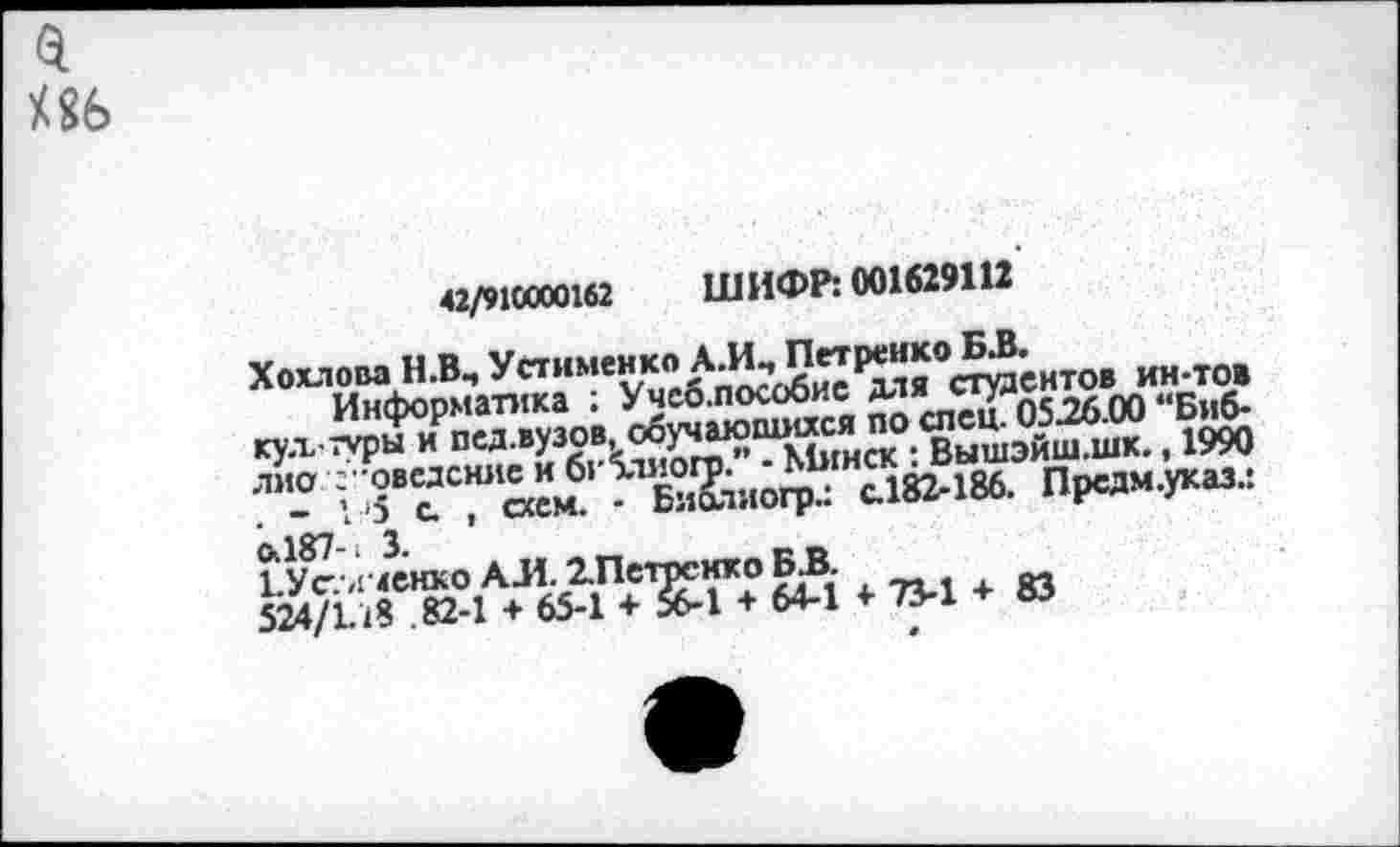 ﻿а иь
42/910000162 ШИФР: 001629Ш
Хохлова Н.В, УстименкоЛ*^9”|^<><2^нтов ин-тож
Информатика : Учео.пособие для стуле.<Би6_
Тышайш-шк., 1990
лиа ; -ов“С"« ”м61 ^Хлиогрл с.182-186. Предм.указл
1 Ус. л менко АЛ. ХПспюнхо Б.В.
Я4/П8 . 82-1 + 65-1 + 56-1 + 64-1 «• 73-1 + 83